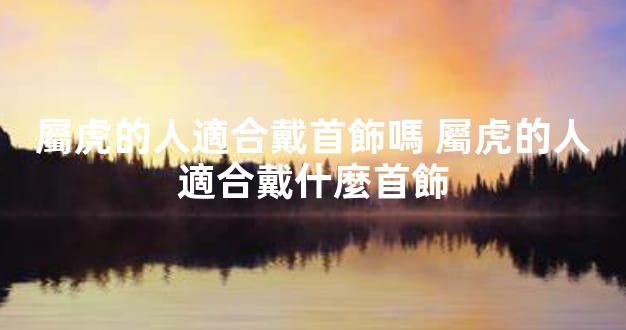 屬虎的人適合戴首飾嗎 屬虎的人適合戴什麼首飾